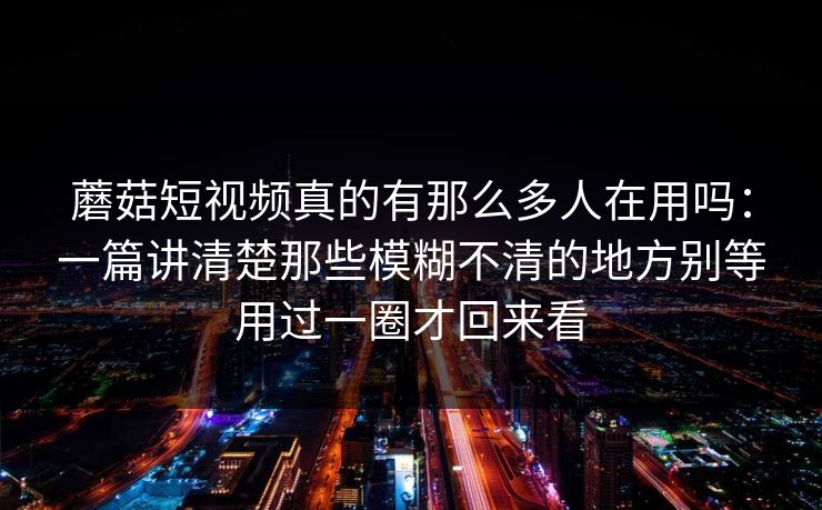 蘑菇短视频真的有那么多人在用吗：一篇讲清楚那些模糊不清的地方别等用过一圈才回来看