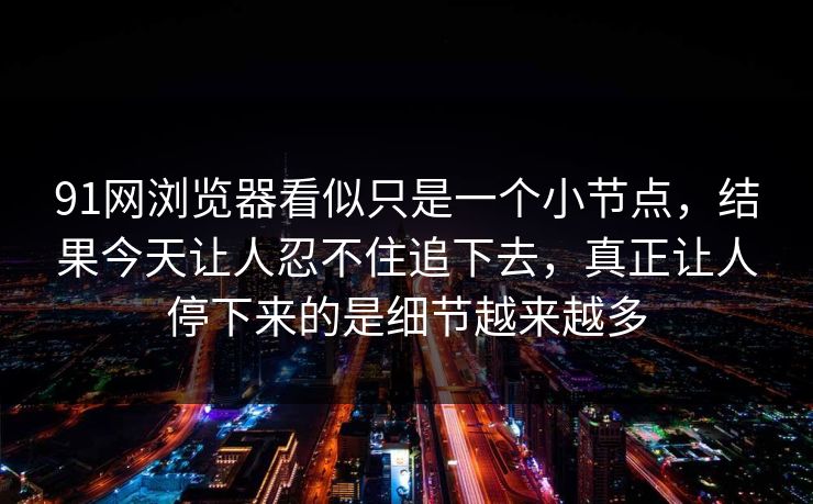 91网浏览器看似只是一个小节点，结果今天让人忍不住追下去，真正让人停下来的是细节越来越多