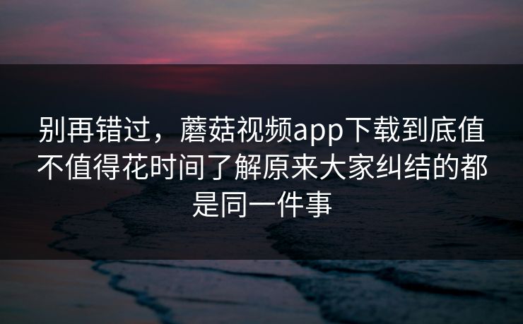 别再错过，蘑菇视频app下载到底值不值得花时间了解原来大家纠结的都是同一件事