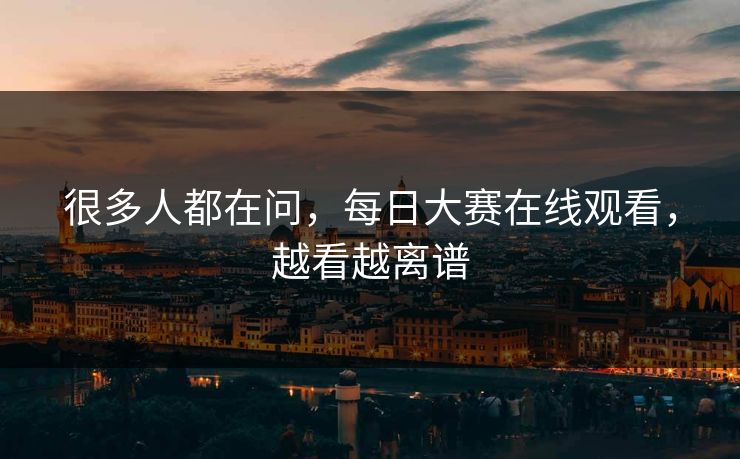 很多人都在问，每日大赛在线观看，越看越离谱