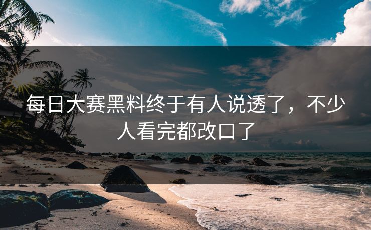 每日大赛黑料终于有人说透了，不少人看完都改口了