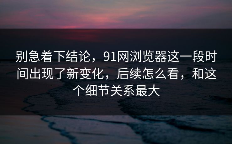 别急着下结论，91网浏览器这一段时间出现了新变化，后续怎么看，和这个细节关系最大