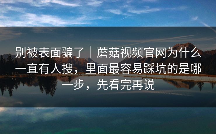 别被表面骗了｜蘑菇视频官网为什么一直有人搜，里面最容易踩坑的是哪一步，先看完再说