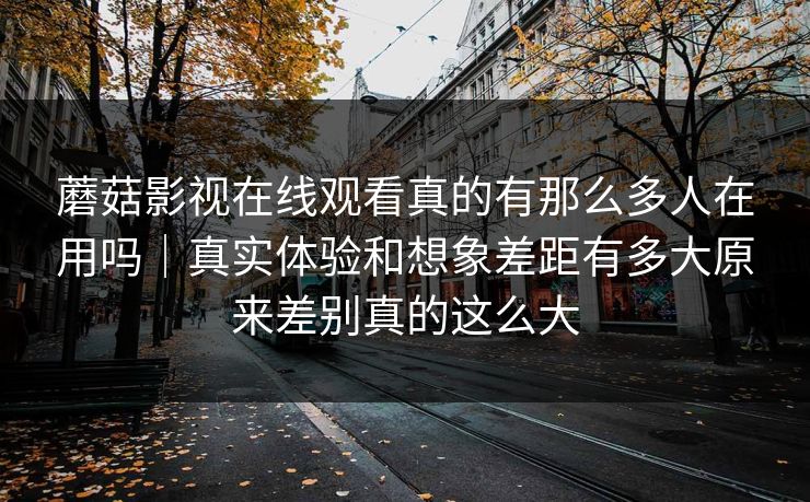 蘑菇影视在线观看真的有那么多人在用吗｜真实体验和想象差距有多大原来差别真的这么大