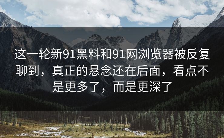 这一轮新91黑料和91网浏览器被反复聊到，真正的悬念还在后面，看点不是更多了，而是更深了
