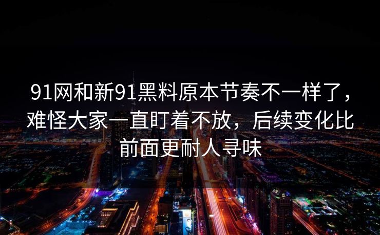 91网和新91黑料原本节奏不一样了，难怪大家一直盯着不放，后续变化比前面更耐人寻味