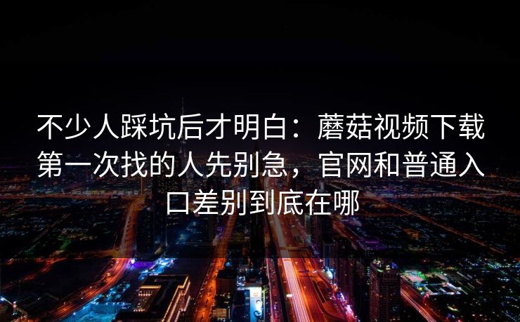 不少人踩坑后才明白：蘑菇视频下载第一次找的人先别急，官网和普通入口差别到底在哪