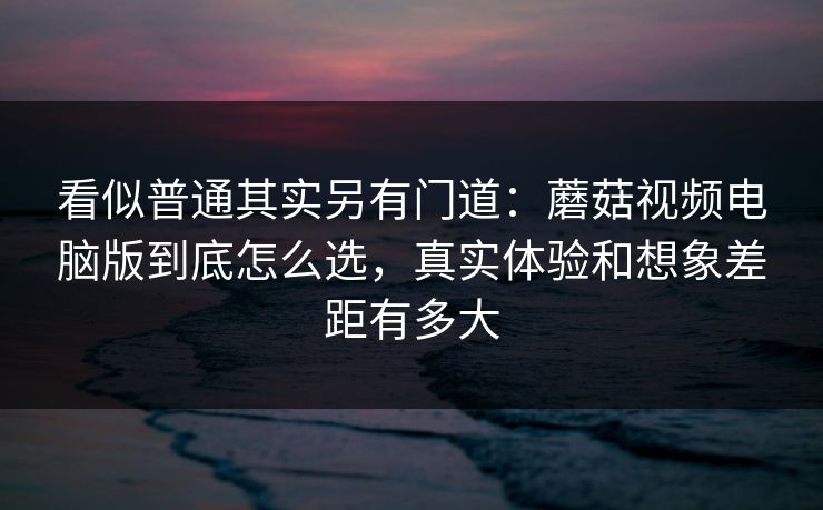 看似普通其实另有门道：蘑菇视频电脑版到底怎么选，真实体验和想象差距有多大