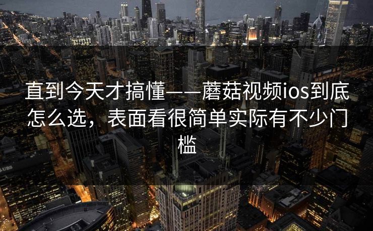 直到今天才搞懂——蘑菇视频ios到底怎么选，表面看很简单实际有不少门槛