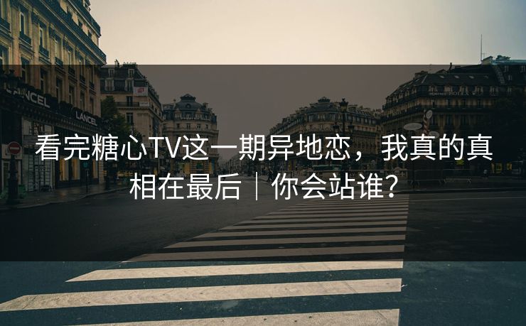 看完糖心TV这一期异地恋，我真的真相在最后｜你会站谁？