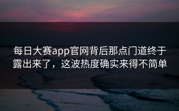 每日大赛app官网背后那点门道终于露出来了，这波热度确实来得不简单