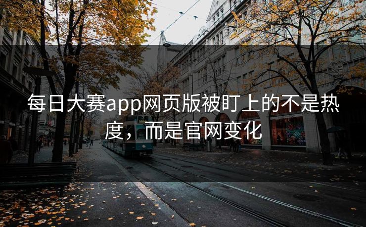 每日大赛app网页版被盯上的不是热度，而是官网变化