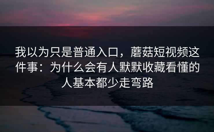 我以为只是普通入口，蘑菇短视频这件事：为什么会有人默默收藏看懂的人基本都少走弯路