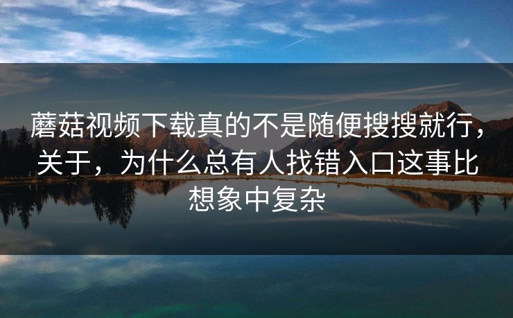 蘑菇视频下载真的不是随便搜搜就行，关于，为什么总有人找错入口这事比想象中复杂