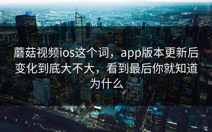 蘑菇视频ios这个词，app版本更新后变化到底大不大，看到最后你就知道为什么