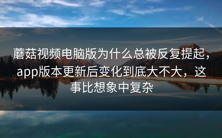 蘑菇视频电脑版为什么总被反复提起，app版本更新后变化到底大不大，这事比想象中复杂