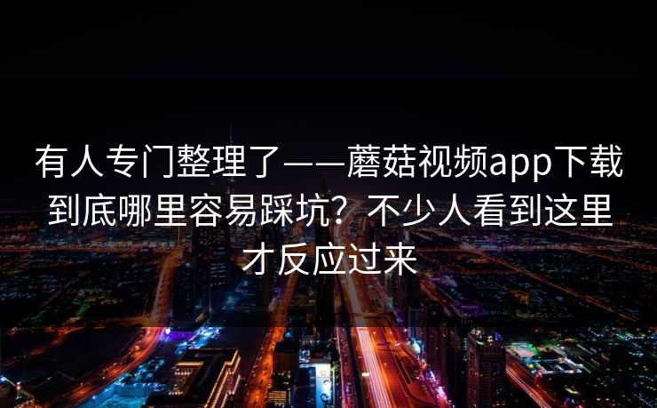 有人专门整理了——蘑菇视频app下载到底哪里容易踩坑？不少人看到这里才反应过来