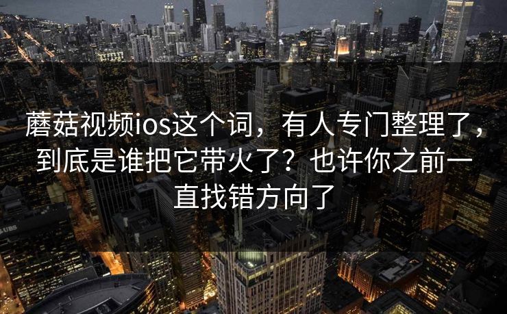 蘑菇视频ios这个词，有人专门整理了，到底是谁把它带火了？也许你之前一直找错方向了