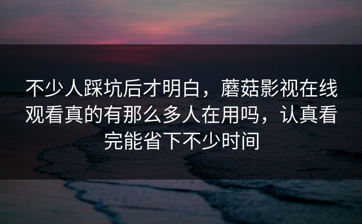 不少人踩坑后才明白，蘑菇影视在线观看真的有那么多人在用吗，认真看完能省下不少时间
