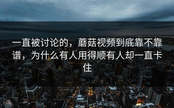一直被讨论的，蘑菇视频到底靠不靠谱，为什么有人用得顺有人却一直卡住