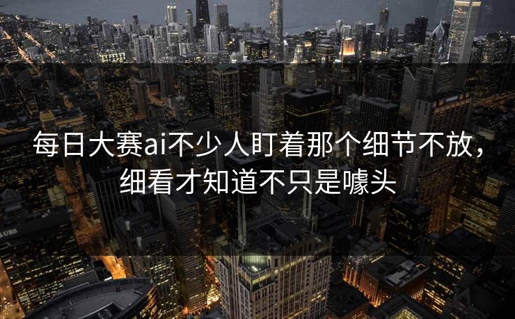 每日大赛ai不少人盯着那个细节不放，细看才知道不只是噱头