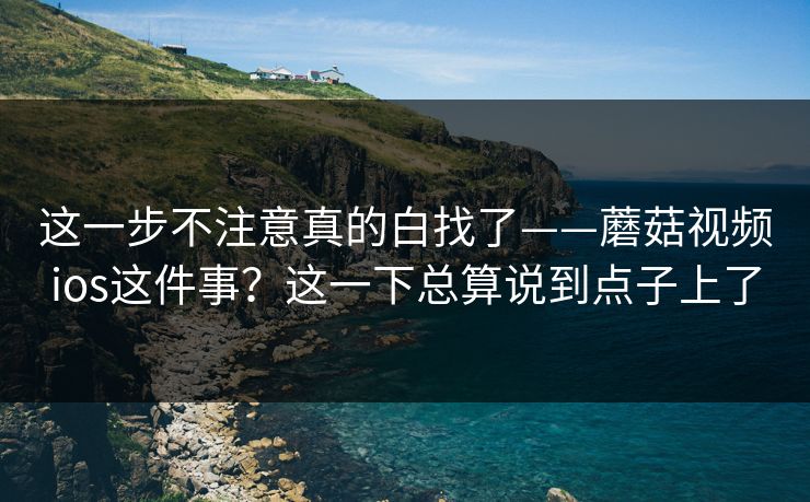 这一步不注意真的白找了——蘑菇视频ios这件事？这一下总算说到点子上了
