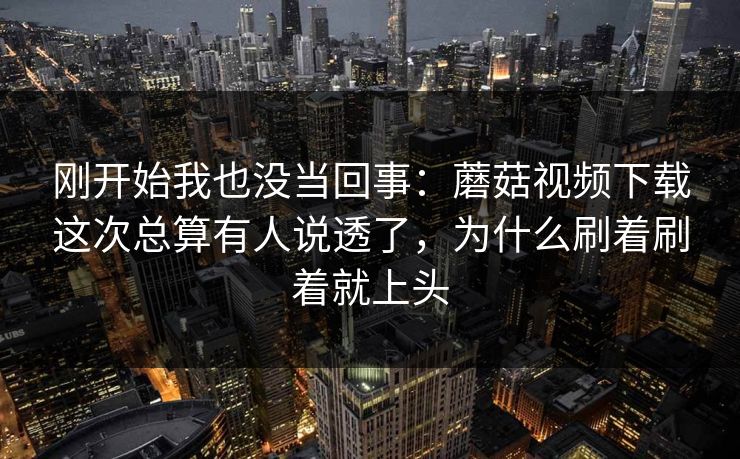 刚开始我也没当回事：蘑菇视频下载这次总算有人说透了，为什么刷着刷着就上头
