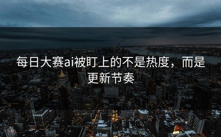 每日大赛ai被盯上的不是热度，而是更新节奏