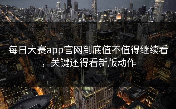 每日大赛app官网到底值不值得继续看，关键还得看新版动作