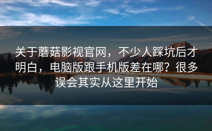 关于蘑菇影视官网，不少人踩坑后才明白，电脑版跟手机版差在哪？很多误会其实从这里开始