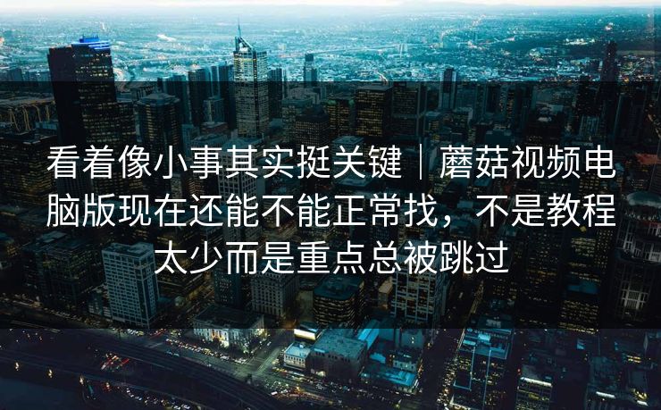 看着像小事其实挺关键｜蘑菇视频电脑版现在还能不能正常找，不是教程太少而是重点总被跳过