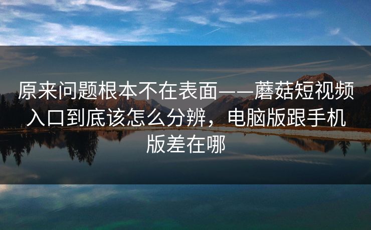 原来问题根本不在表面——蘑菇短视频入口到底该怎么分辨，电脑版跟手机版差在哪