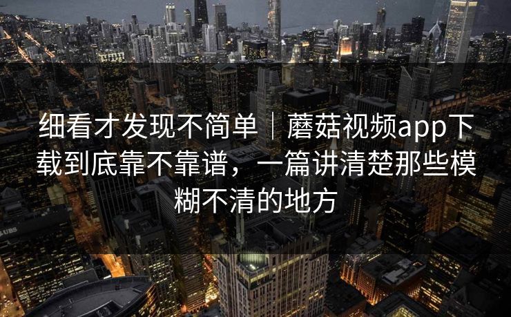 细看才发现不简单｜蘑菇视频app下载到底靠不靠谱，一篇讲清楚那些模糊不清的地方
