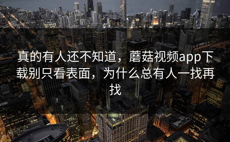 真的有人还不知道，蘑菇视频app下载别只看表面，为什么总有人一找再找