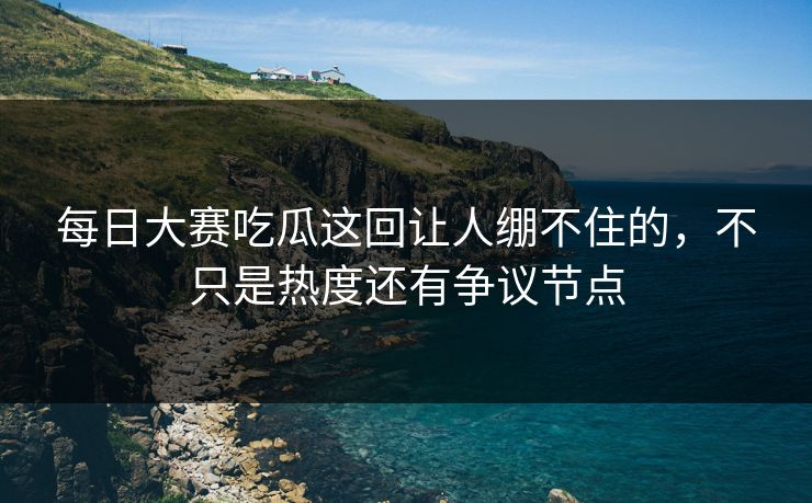 每日大赛吃瓜这回让人绷不住的，不只是热度还有争议节点