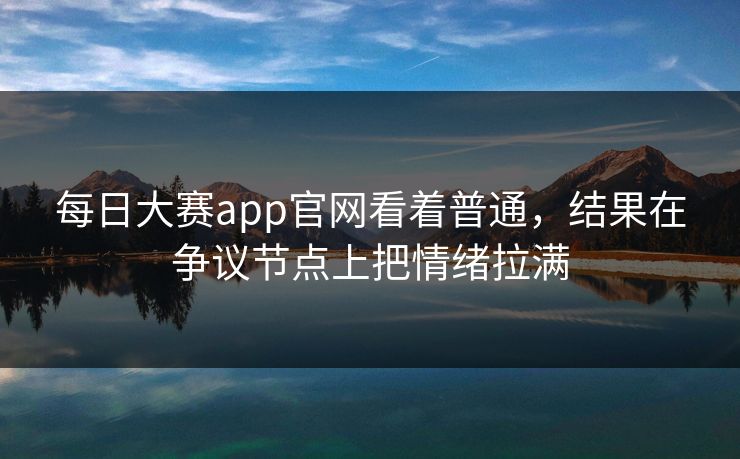 每日大赛app官网看着普通，结果在争议节点上把情绪拉满