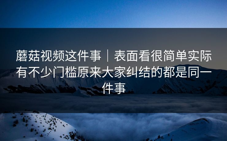 蘑菇视频这件事｜表面看很简单实际有不少门槛原来大家纠结的都是同一件事
