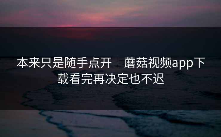 本来只是随手点开｜蘑菇视频app下载看完再决定也不迟