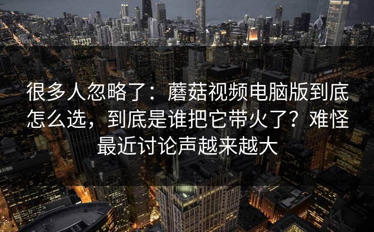很多人忽略了：蘑菇视频电脑版到底怎么选，到底是谁把它带火了？难怪最近讨论声越来越大