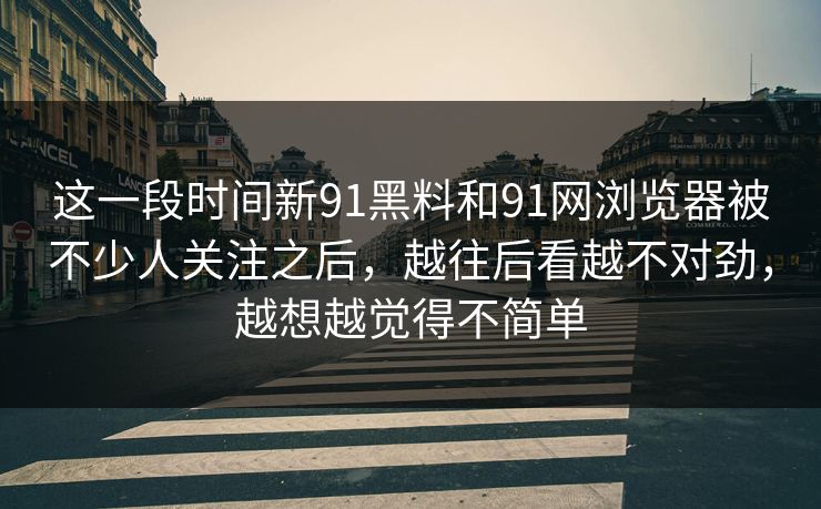 这一段时间新91黑料和91网浏览器被不少人关注之后，越往后看越不对劲，越想越觉得不简单