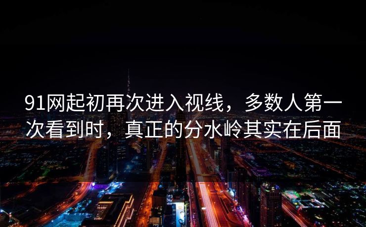 91网起初再次进入视线，多数人第一次看到时，真正的分水岭其实在后面