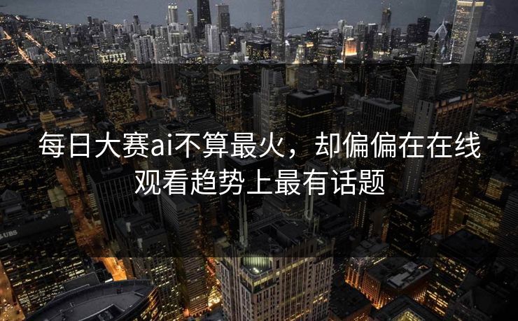 每日大赛ai不算最火，却偏偏在在线观看趋势上最有话题