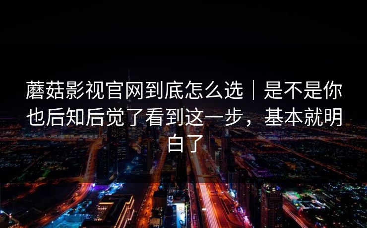 蘑菇影视官网到底怎么选｜是不是你也后知后觉了看到这一步，基本就明白了