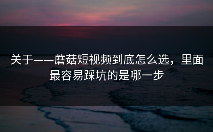 关于——蘑菇短视频到底怎么选，里面最容易踩坑的是哪一步