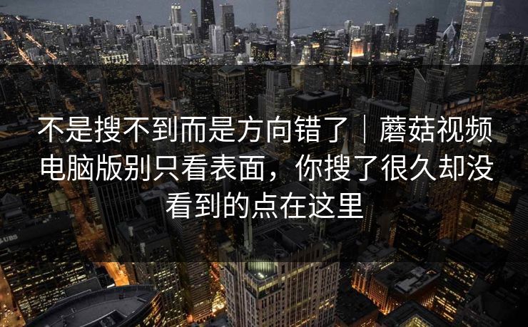 不是搜不到而是方向错了｜蘑菇视频电脑版别只看表面，你搜了很久却没看到的点在这里