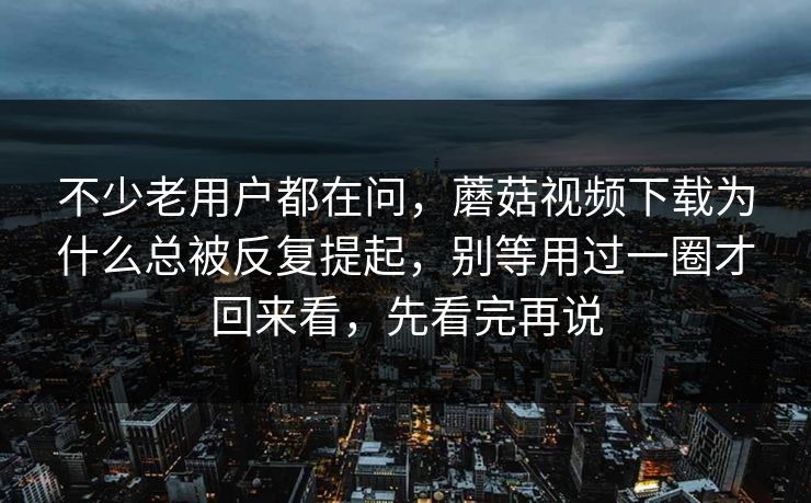 不少老用户都在问，蘑菇视频下载为什么总被反复提起，别等用过一圈才回来看，先看完再说
