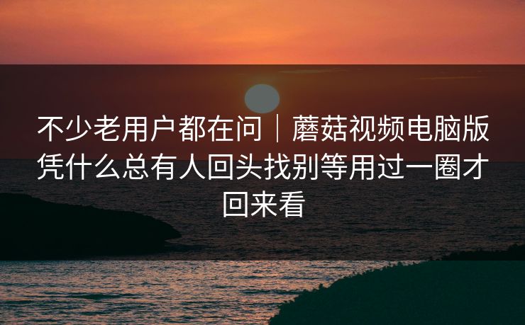 不少老用户都在问｜蘑菇视频电脑版凭什么总有人回头找别等用过一圈才回来看