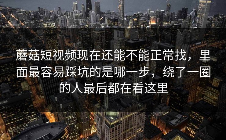 蘑菇短视频现在还能不能正常找，里面最容易踩坑的是哪一步，绕了一圈的人最后都在看这里