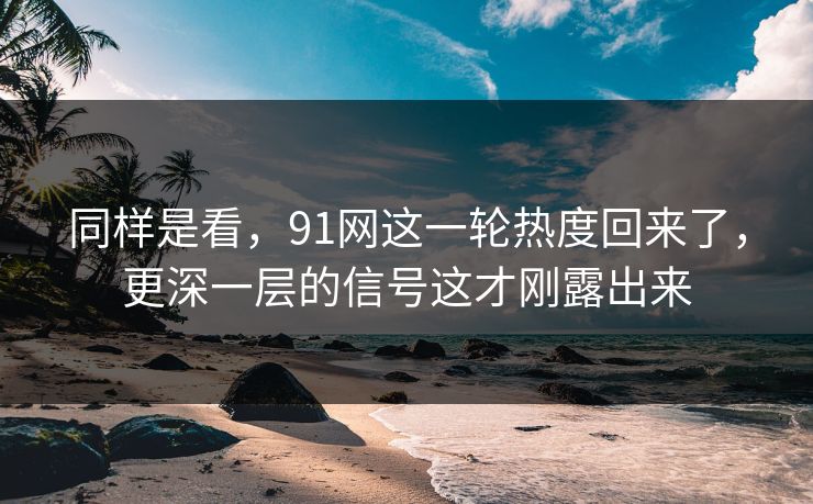 同样是看，91网这一轮热度回来了，更深一层的信号这才刚露出来