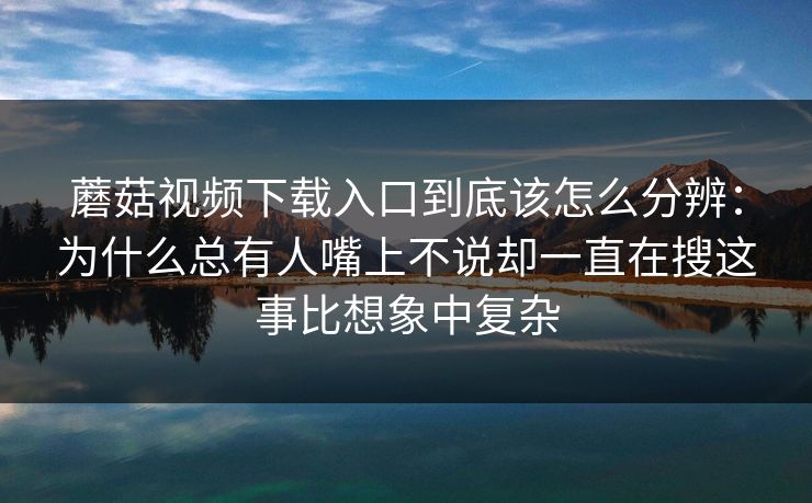 蘑菇视频下载入口到底该怎么分辨：为什么总有人嘴上不说却一直在搜这事比想象中复杂